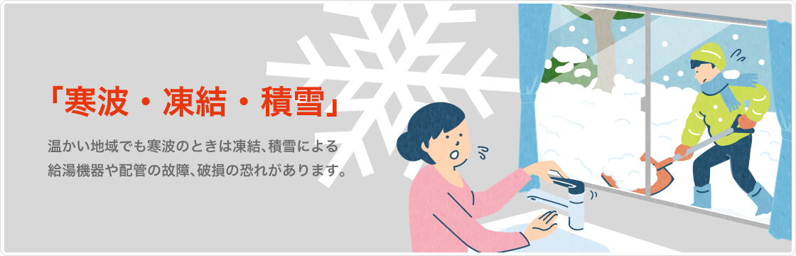 「寒波・凍結・積雪」温かい地域でも寒波のときは凍結、積雪による給湯機器や配管の故障、破損の恐れがあります。