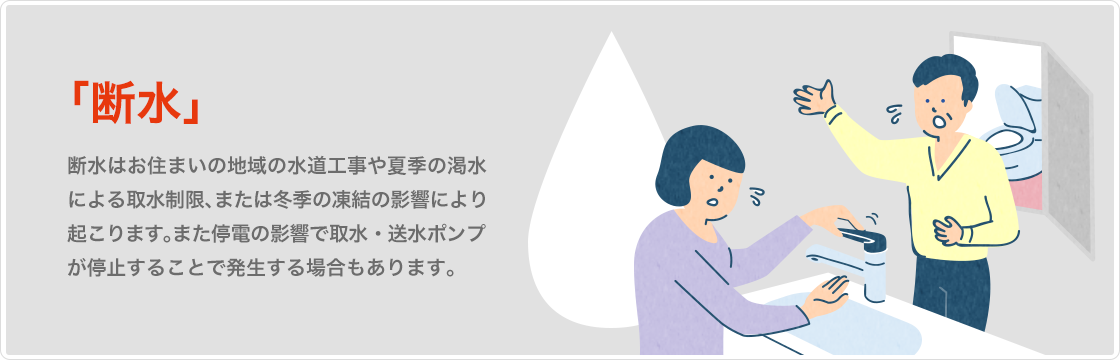 断水　断水は地域の水道工事や夏季の渇水による取水制限、冬季の凍結の影響により起こります。また停電の影響でポンプ
が停止することで発生する場合もあります。