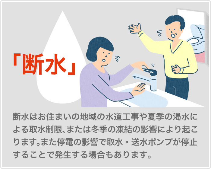 断水　断水は地域の水道工事や夏季の渇水による取水制限、冬季の凍結の影響により起こります。また停電の影響でポンプ
が停止することで発生する場合もあります。