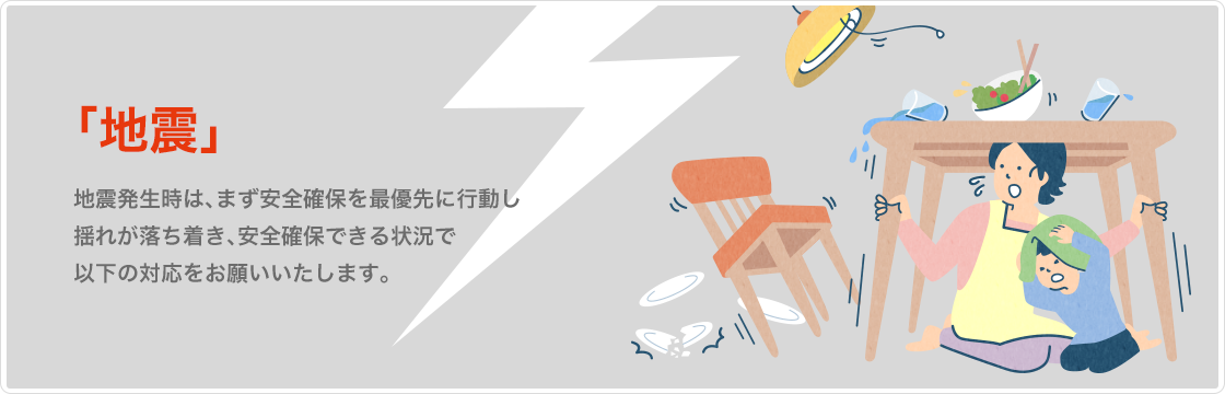 地震　地震発生時は、まず安全確保を最優先に行動し揺れが落ち着き、安全確保できる状況で以下の対応をお願いいたします。