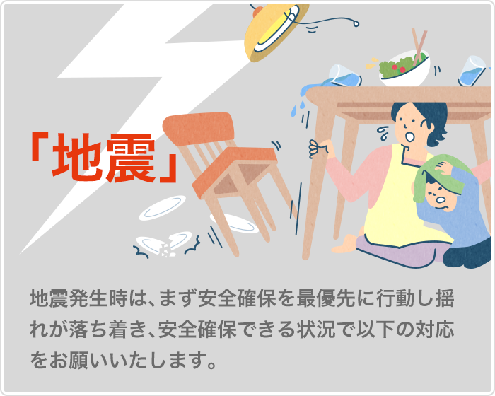 地震　地震発生時は、まず安全確保を最優先に行動し揺れが落ち着き、安全確保できる状況で以下の対応をお願いいたします。