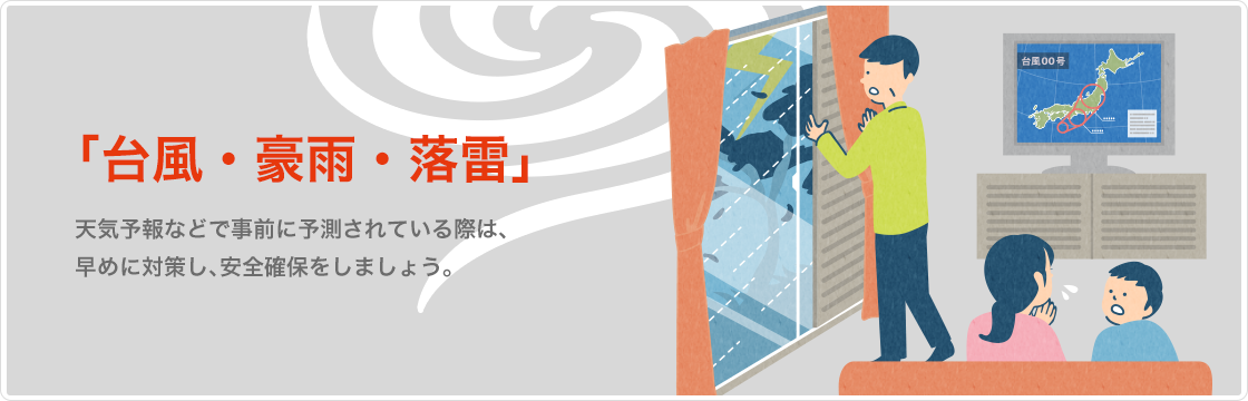 台風・豪雨・落雷 天気予報などで事前に予測されている際は早めに対策し、安全確保をしましょう。