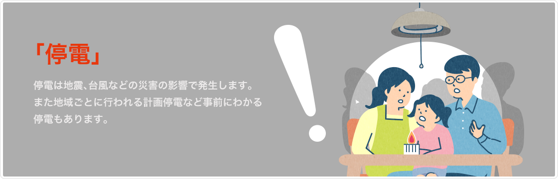 停電　停電は地震、台風などの災害の影響で発生します。地域ごとに行われる計画停電など事前にわかる停電もあります。