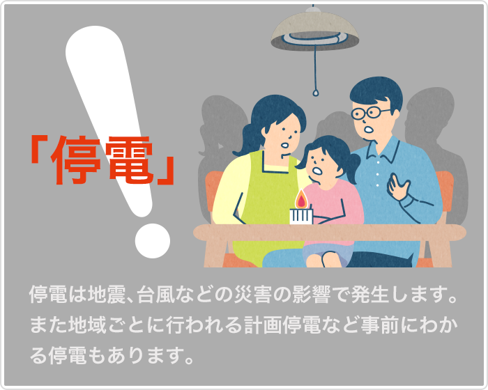 停電　停電は地震、台風などの災害の影響で発生します。地域ごとに行われる計画停電など事前にわかる停電もあります。