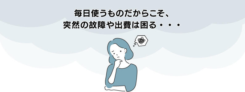 毎日使うものだからこそ、突然の故障や出費は困る・・・