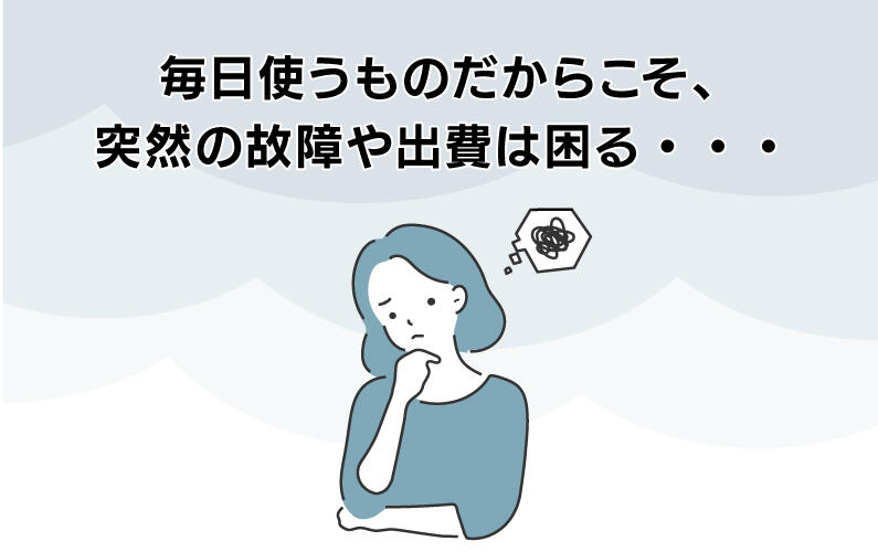 毎日使うものだからこそ、突然の故障や出費は困る・・・