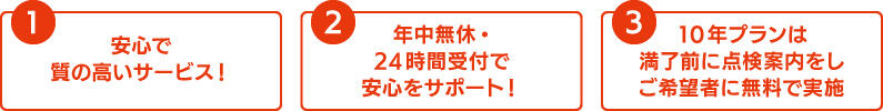 ①安心で質の高いサービス！②年中無休・24時間受付で安心をサポート！③10年プランは満了前に点検案内をしご希望者に無料で実施