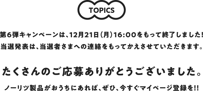 TOPICS 第2弾キャンペーンは、4月9日(火)をもって終了しました!当選発表は、当選者さまへの連絡をもってかえさせていただきます。第3弾は、2019年6月上旬頃スタート予定です。いま、マイページ登録しても第3弾キャンペーンにご応募いただけます。ノーリツ製品がおうちにあれば、ぜひ、今すぐマイページ登録を!!