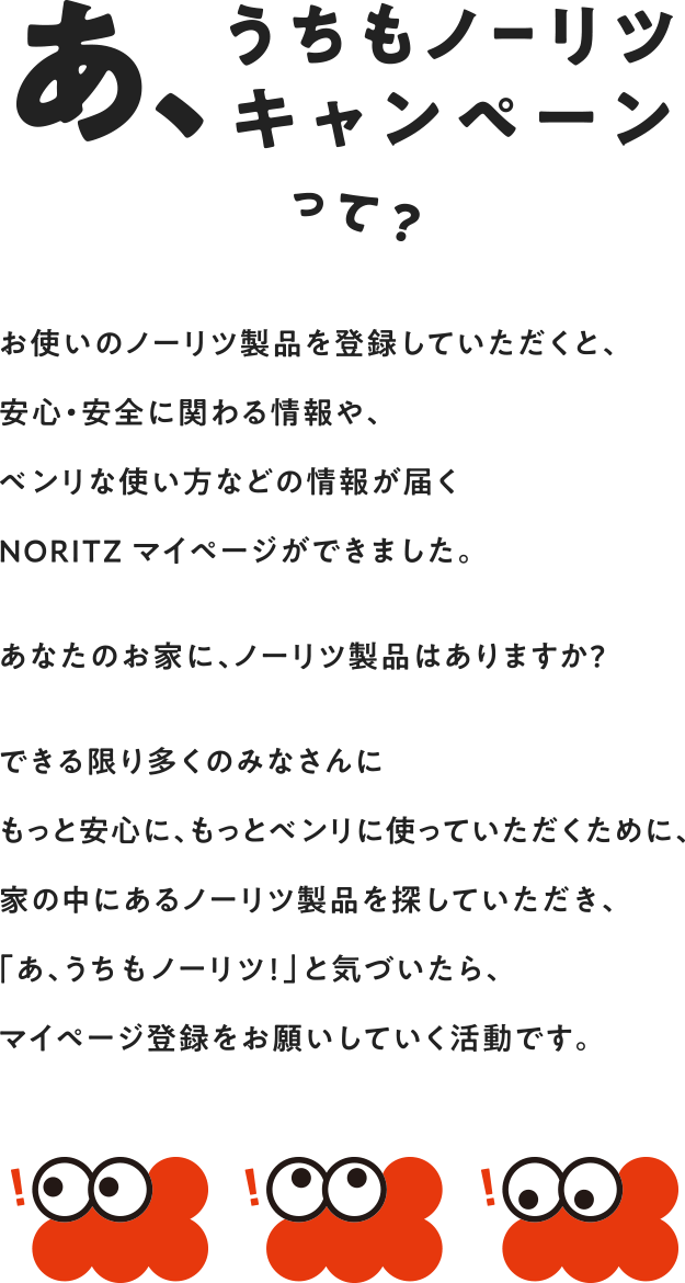 あ、うちもノーリツキャンペーンって? お使いのノーリツ製品を登録いただいたくと、安心・安全に関わる情報や、ベンリな使い方などの情報が届くNORITZマイページができました。 あなたのお家に、ノーリツ製品はありますか? できる限り多くのみなさんにもっと安心に、もっとベンリに使っていただくために、家の中にあるノーリツ製品を探していただき、「あ、うちもノーリツ!」と気づいたら、マイページ登録をお願いしていく活動です。