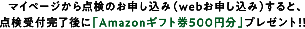 マイページから点検のお申し込み(webお申し込み)すると、点検受付完了後に「Amazonギフト券500円分」プレゼント!!