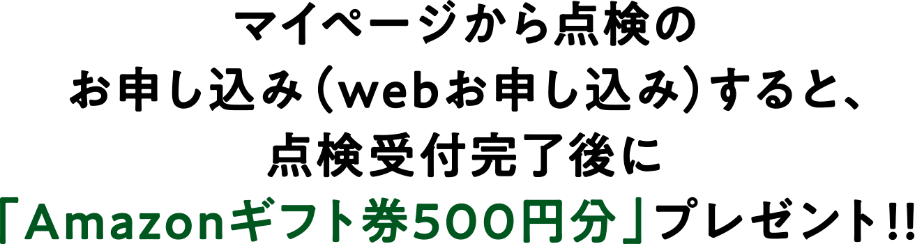 マイページから点検のお申し込み(webお申し込み)すると、点検受付完了後に「Amazonギフト券500円分」プレゼント!!
