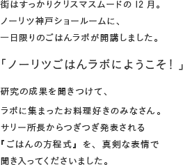 街はすっかりクリスマスムードの12月。ノーリツ神戸ショールームに、一日限りのごはんラボが開講しました。「ノーリツごはんラボに、ようこそ!」研究の成果を聞きつけて、ラボに集まったお料理好きのみなさん。サリー所長からつぎつぎ発表される『ごはんの方程式』を、真剣な表情で聞き入ってくださいました。