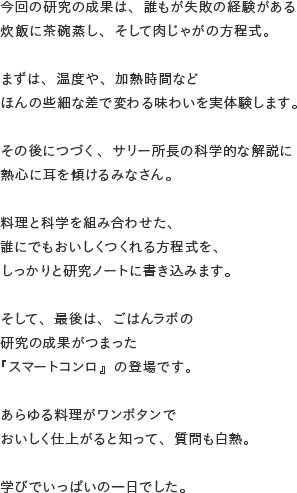 今回の研究の成果は、誰もが失敗の経験がある炊飯に茶碗蒸し、そして肉じゃがの方程式。まずは、温度や、加熱時間などほんの些細な差で変わる味わいを実体験します。その後につづく、サリー所長の科学的な解説に熱心に耳を傾けるみなさん。重要なのは、火加減と加熱のタイミング。料理と科学を組み合わせた、誰にでもおいしくつくれる方程式を、しっかりと研究ノートに書き込みます。そして、最後は、ごはんラボの研究の成果がつまった『スマートコンロ』の登場です。あらゆる料理がワンボタンでおいしく仕上がると知って、質問も白熱。学びでいっぱいの一日でした。