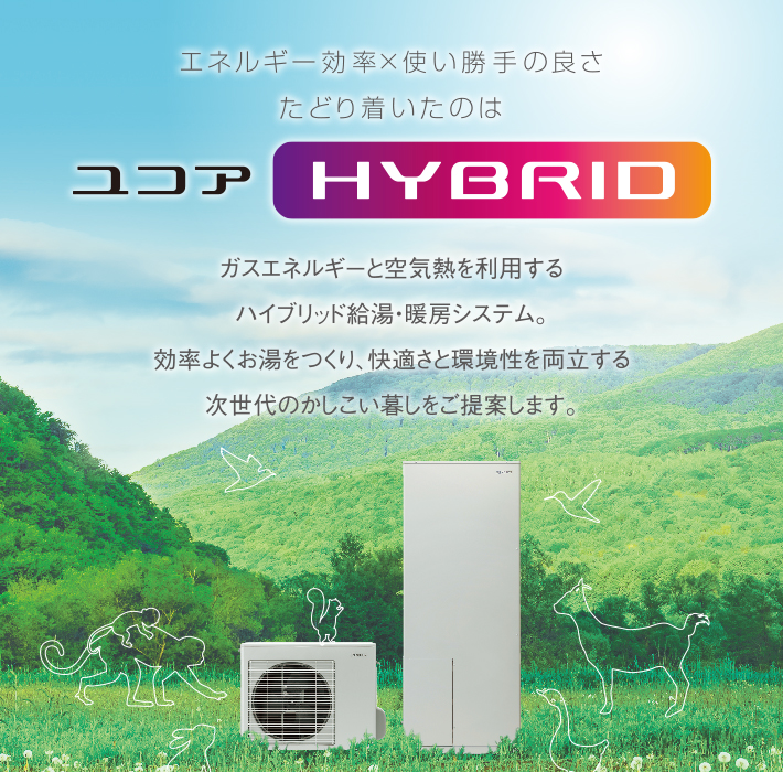 エネルギー効率×使い勝手の良さ たどり着いたのは ユコアHYBRID ガスエネルギーと空気熱を利用するハイブリッド給湯・暖房システム。効率よくお湯をつくり、快適さと環境性を両立する次世代のかしこい暮しをご提案します。