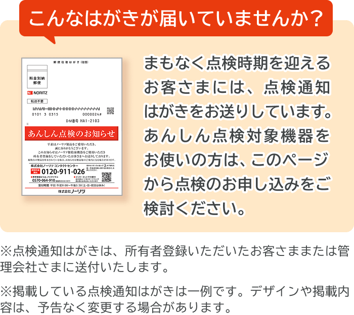 こんなはがきが届いていませんか？まもなく点検時期を迎えるお客さまには、点検通知はがきをお送りしています。あんしん点検対象機器をお使いの方は、このページから点検のお申し込みをご検討ください。※点検通知はがきは、所有者登録いただいたお客さままたは管理会社さまに送付いたします。※掲載している点検通知はがきは一例です。デザインや掲載内容は、予告なく変更する場合があります。