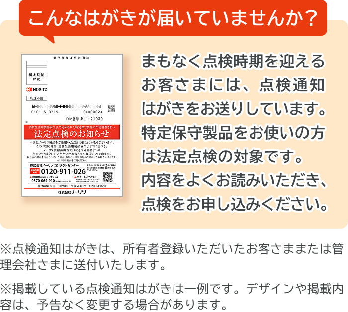 こんなはがきが届いていませんか？まもなく点検時期を迎えるお客さまには、点検通知はがきをお送りしています。特定保守製品をお使いの方は法定点検の対象です。内容をよくお読みいただき、点検をお申し込みください。※点検通知はがきは、所有者登録いただいたお客さままたは管理会社さまに送付いたします。※掲載している点検通知はがきは一例です。デザインや掲載内容は、予告なく変更する場合があります。