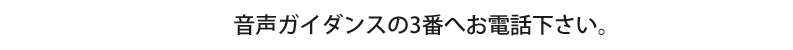 音声ガイダンスの3番へお電話下さい。