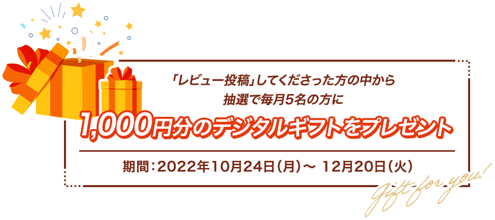 「レビュー投稿」してくださった方の中から抽選で毎月5名の方に1,000円分のデジタルギフトをプレゼント 期間：2022年10月24日（月）〜 12月20日（火）