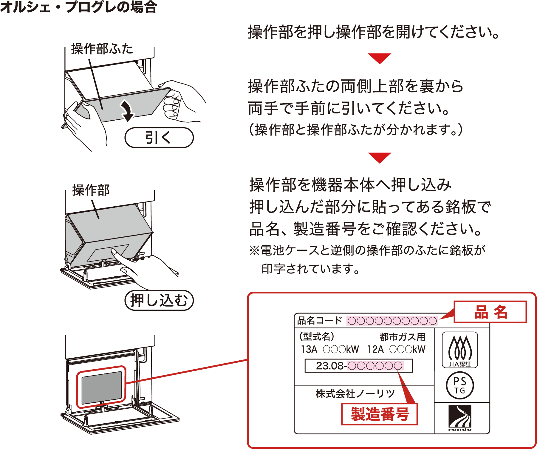 オルシェ・プログレの場合 操作部を押し操作部を開けてください。▶︎操作部ふたの両側上部を裏から両手で手前に引いてください。（操作部と操作部ふたが分かれます。）▶︎操作部を機器本体へ押し込み押し込んだ部分に貼ってある銘板で品名、製造番号をご確認ください。※電池ケースと逆側の操作部のふたに銘板が印字されています。