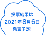 投票結果は2021年8月6日発表予定!!