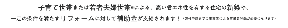子育て世帯または若者夫婦世帯※による、高い省エネ性を有する住宅の新築や、一定の条件を満たすリフォームに対して補助金が支給されます！（交付申請までに事業者による事業者登録が必要になります） 