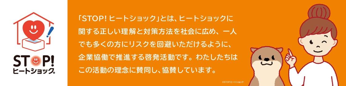 STOP!ヒートショック 「STOP!ヒートショック」とは、ヒートショックに関する正しい理解と対策方法を社会に広め、一人でも多くの方にリスクを回避いただけるように、企業協働で推進する啓発活動です。わたしたちはこの活動の理念に賛同し、協賛しています。