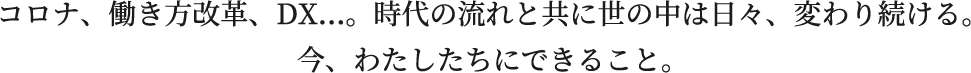 コロナ、働き方改革、DX...。時代の流れと共に世の中は日々、変わり続ける。今、わたしたちにできること。