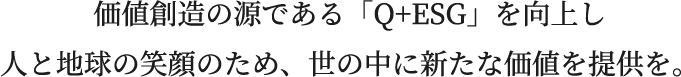 価値創造の源である「Q+ESG」を向上し人と地球の笑顔のため、世の中に新たな価値を提供を。