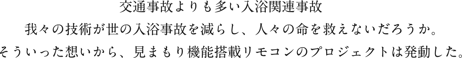 交通事故よりも多い入浴関連事故　我々の技術が世の入浴事故を減らし、人々の命を救えないだろうか。そういった想いから、見まもり機能搭載リモコンのプロジェクトは発動した。