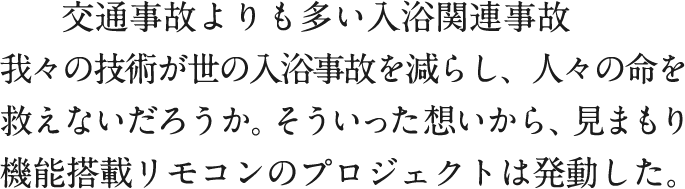 交通事故よりも多い入浴関連事故　我々の技術が世の入浴事故を減らし、人々の命を救えないだろうか。そういった想いから、見まもり機能搭載リモコンのプロジェクトは発動した。