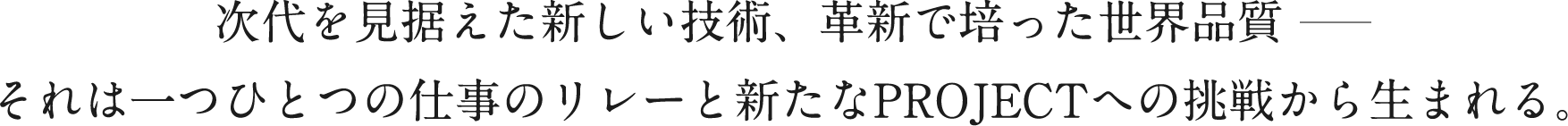 次代を見据えた新しい技術、革新で培った世界品質それは一つひとつの仕事のリレーと新たなPROJECTへの挑戦から生まれる。