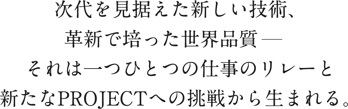 次代を見据えた新しい技術、革新で培った世界品質それは一つひとつの仕事のリレーと新たなPROJECTへの挑戦から生まれる。