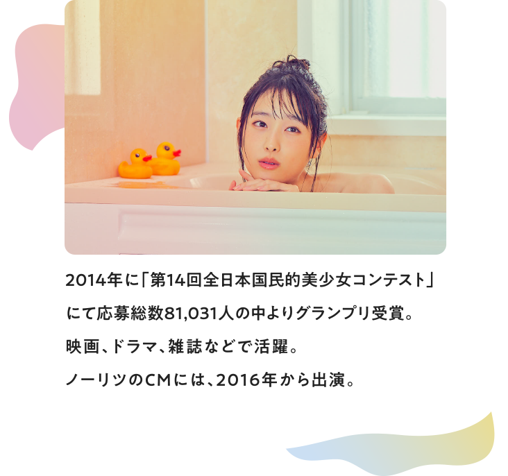 2014年に「第14回全日本国民的美少女コンテスト」にて応募総数81,031人の中よりグランプリ受賞。映画、ドラマ、雑誌などで活躍。ノーリツのCMには、2016年から出演。